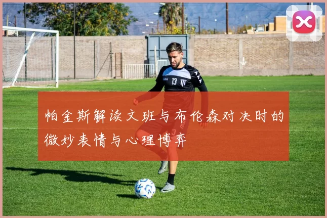 帕金斯解读文班与布伦森对决时的微妙表情与心理博弈