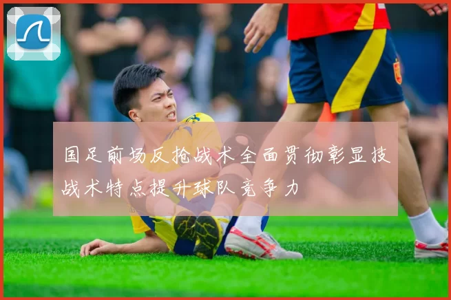 国足前场反抢战术全面贯彻彰显技战术特点提升球队竞争力