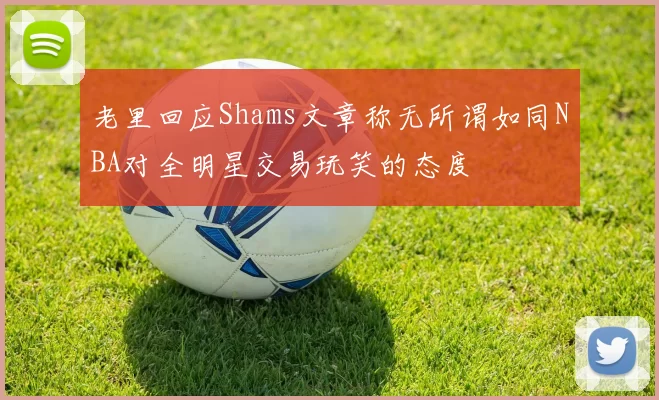 老里回应Shams文章称无所谓如同NBA对全明星交易玩笑的态度