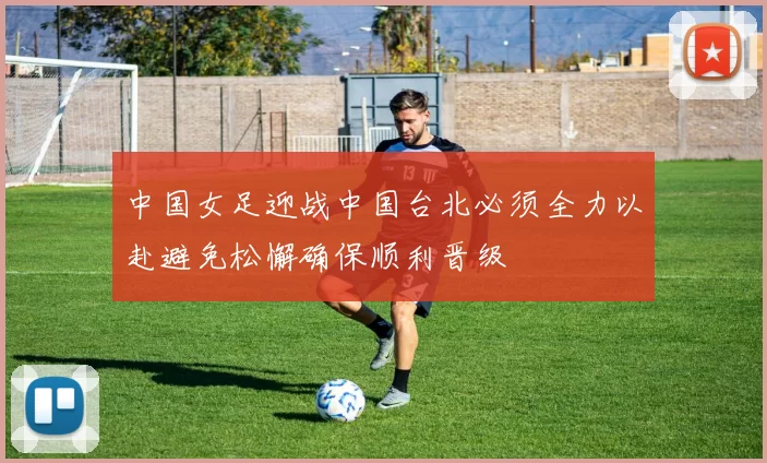 中国女足迎战中国台北必须全力以赴避免松懈确保顺利晋级