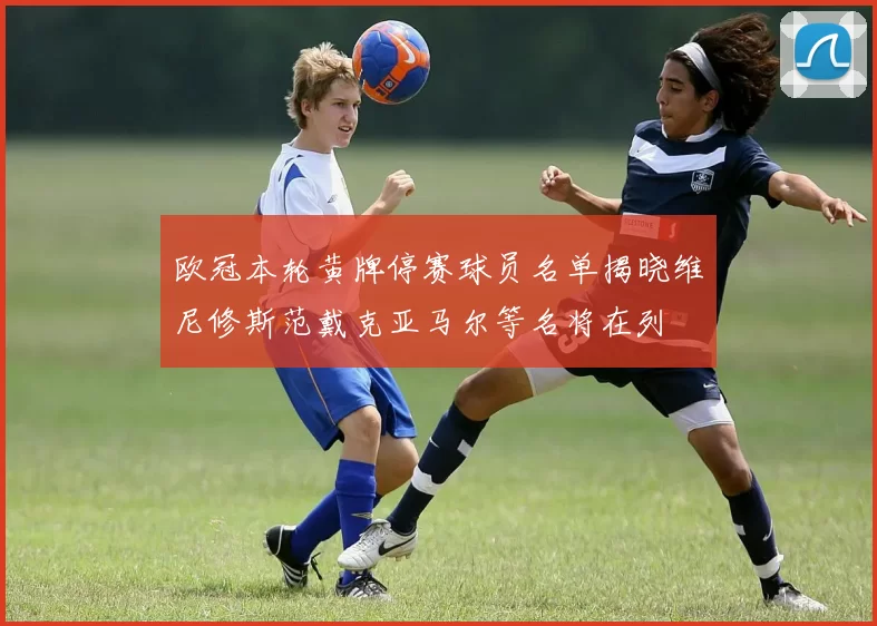 欧冠本轮黄牌停赛球员名单揭晓维尼修斯范戴克亚马尔等名将在列