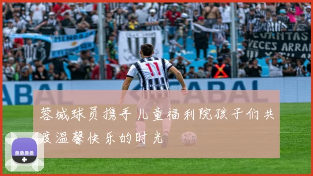 蓉城球员携手儿童福利院孩子们共度温馨快乐的时光