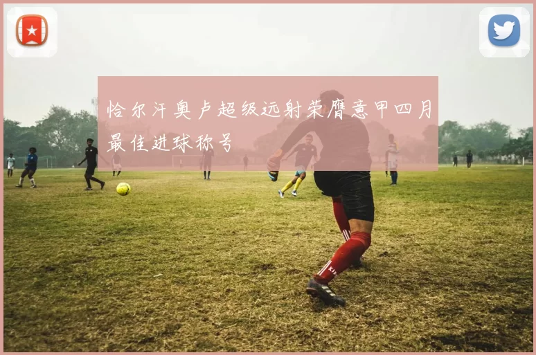 恰尔汗奥卢超级远射荣膺意甲四月最佳进球称号