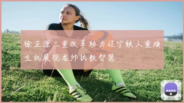 徐正源三重改革助力辽宁铁人重焕生机展现名帅执教智慧