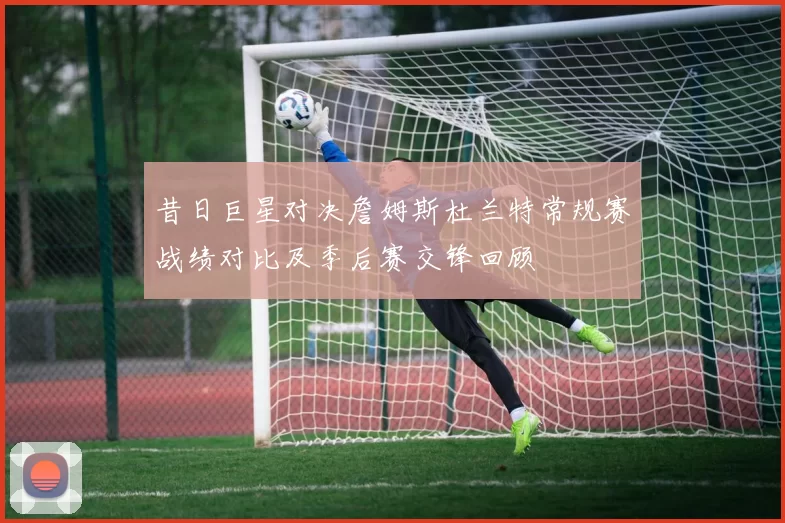 昔日巨星对决詹姆斯杜兰特常规赛战绩对比及季后赛交锋回顾