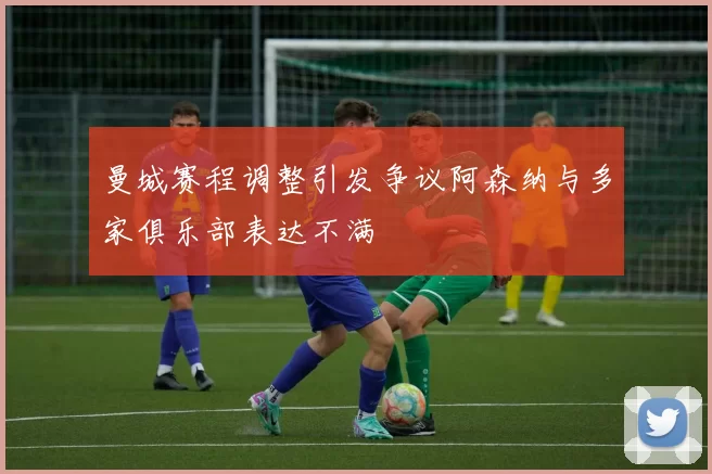 曼城赛程调整引发争议阿森纳与多家俱乐部表达不满