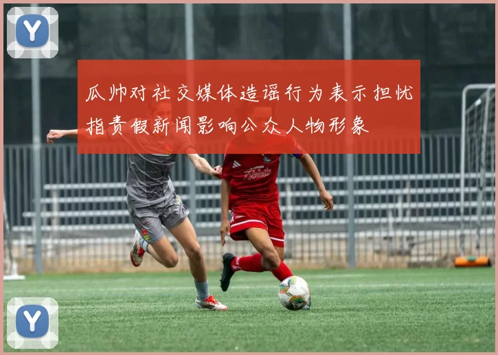 瓜帅对社交媒体造谣行为表示担忧指责假新闻影响公众人物形象