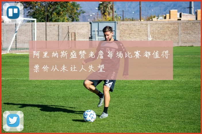 阿里纳斯盛赞老詹每场比赛都值得票价从未让人失望